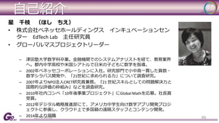 自己紹介 
星千枝（ほしちえ） 
• 株式会社ベネッセホールディングスインキュベーションセン 
ターEdTech Lab 主任研究員 
• グローバルマスプロジェクトリーダー 
– 津田塾大学数学科卒業。金融機関でのシステムアナリストを経て、教育業界 
へ。都内中学高校や米国シアトルで日米の子どもに数学を指導。 
– 2002年ベネッセコーポレーションに入社。研究部門で小中高一貫した算数・ 
数学シラバス開発や、「21世紀に求められる力」について調査研究。 
– 2007年よりNPO法人CRET研究員兼務。『21 世紀スキルとしての問題解決力と 
国際的な評価の枠組み』などを調査研究。 
– 2010年社内コンペ「10年後事業プロジェクト」にGlobal Mathを応募。社長賞 
受賞。 
– 2012年デジタル戦略推進部にて、アメリカ中学生向け数学アプリ開発プロジ 
ェクトに参画し、クラウド上で多国籍の遠隔スタッフとコンテンツ開発。 
– 2014年より現職 
2014/09/02 69 
 