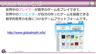 Global Mathとは 
世界中のプレイヤーが数学のゲームをプレイできて、 
世界中のクリエイターが自分の作ったゲームを披露できる 
数学的思考力を身につけるゲームプラットフォームです。 
http://www.globalmath.info/ 
2014/09/02 70 
 