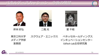パネルディスカッション今後の展望 
岸本好弘二瓶光星千枝 
東京工科大学スクウェア・エニックスベネッセホールディングス 
メディア学部インキュベーションセンター 
准教授EdTech Lab主任研究員 
2014/09/02 78 
 