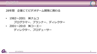 自己紹介 
28年間企業にてビデオゲーム開発に携わる 
• 1982～2001 ㈱ナムコ 
プログラマー、プランナー、ディレクター 
• 2001～2010 ㈱コーエー 
ディレクター、プロデューサー 
2014/09/02 8 
 