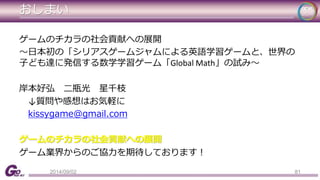 おしまい 
ゲームのチカラの社会貢献への展開 
～日本初の「シリアスゲームジャムによる英語学習ゲームと、世界の 
子ども達に発信する数学学習ゲーム「Global Math」の試み～ 
岸本好弘二瓶光星千枝 
↓質問や感想はお気軽に 
kissygame@gmail.com 
ゲームのチカラの社会貢献への展開 
ゲーム業界からのご協力を期待しております！ 
2014/09/02 81 
