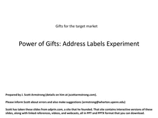 Gifts for the target market



          Power of Gifts: Address Labels Experiment




Prepared by J. Scott Armstrong (details on him at jscottarmstrong.com).

Please inform Scott about errors and also make suggestions (armstrong@wharton.upenn.edu)

Scott has taken these slides from adprin.com, a site that he founded. That site contains interactive versions of these
slides, along with linked references, videos, and webcasts, all in PPT and PPTX format that you can download.
 