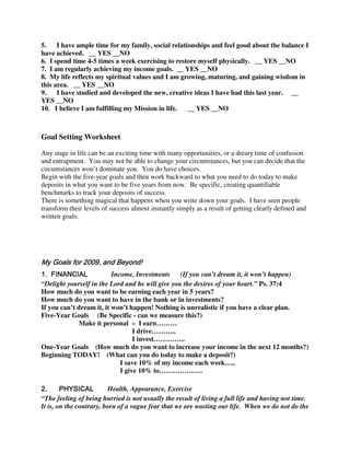 5.    I have ample time for my family, social relationships and feel good about the balance I
have achieved. __ YES __NO
6. I spend time 4-5 times a week exercising to restore myself physically. __ YES __NO
7. I am regularly achieving my income goals. __ YES __NO
8. My life reflects my spiritual values and I am growing, maturing, and gaining wisdom in
this area. __ YES __NO
9.    I have studied and developed the new, creative ideas I have had this last year. __
YES __NO
10. I believe I am fulfilling my Mission in life.   __ YES __NO



Goal Setting Worksheet

Any stage in life can be an exciting time with many opportunities, or a dreary time of confusion
and entrapment. You may not be able to change your circumstances, but you can decide that the
circumstances won’t dominate you. You do have choices.
Begin with the five-year goals and then work backward to what you need to do today to make
deposits in what you want to be five years from now. Be specific, creating quantifiable
benchmarks to track your deposits of success.
There is something magical that happens when you write down your goals. I have seen people
transform their levels of success almost instantly simply as a result of getting clearly defined and
written goals.




My Goals for 2009, and Beyond!
1. FINANCIAL              Income, Investments     (If you can’t dream it, it won’t happen)
“Delight yourself in the Lord and he will give you the desires of your heart.” Ps. 37:4
How much do you want to be earning each year in 5 years?
How much do you want to have in the bank or in investments?
If you can’t dream it, it won’t happen! Nothing is unrealistic if you have a clear plan.
Five-Year Goals (Be Specific - can we measure this?)
              Make it personal – I earn………
                                  I drive………..
                                  I invest…………..
One-Year Goals (How much do you want to increase your income in the next 12 months?)
Beginning TODAY! (What can you do today to make a deposit?)
                             I save 10% of my income each week…..
                             I give 10% to……………….

2.      PHYSICAL         Health, Appearance, Exercise
“The feeling of being hurried is not usually the result of living a full life and having not time.
It is, on the contrary, born of a vague fear that we are wasting our life. When we do not do the
 