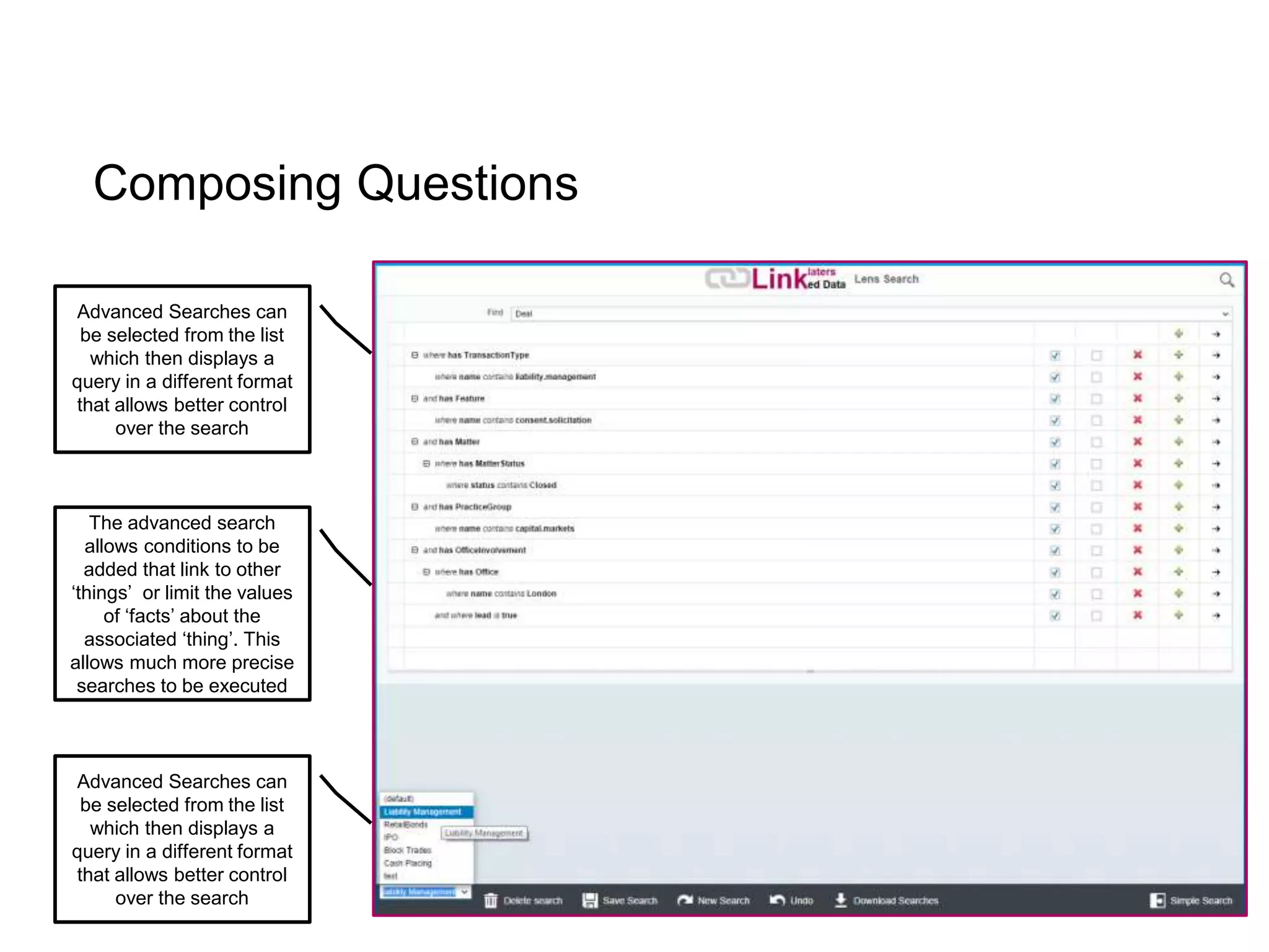 Composing Questions
Advanced Searches can
be selected from the list
which then displays a
query in a different format
that allows better control
over the search
Advanced Searches can
be selected from the list
which then displays a
query in a different format
that allows better control
over the search
The advanced search
allows conditions to be
added that link to other
‘things’ or limit the values
of ‘facts’ about the
associated ‘thing’. This
allows much more precise
searches to be executed
 