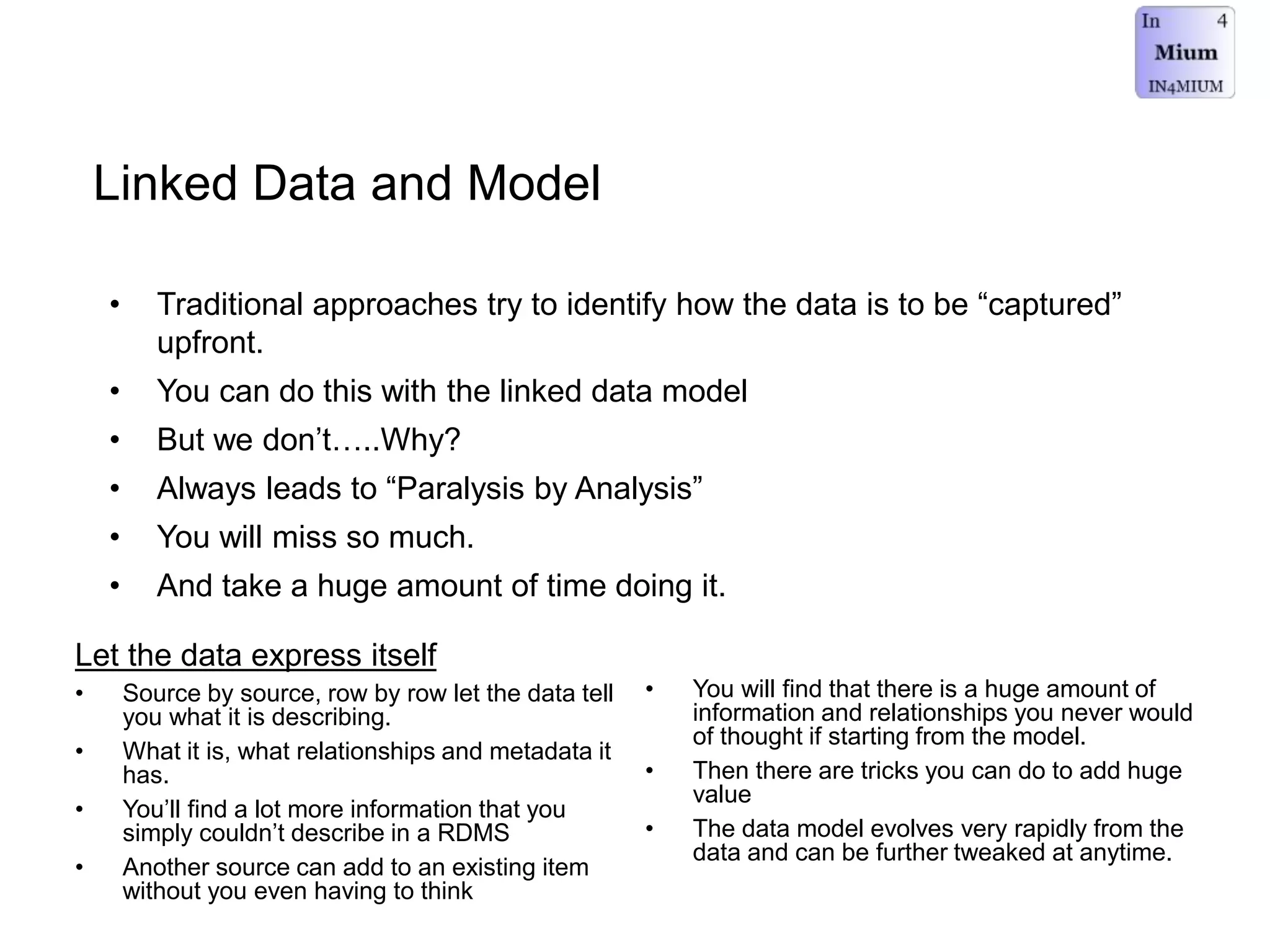 Linked Data and Model
• Traditional approaches try to identify how the data is to be “captured”
upfront.
• You can do this with the linked data model
• But we don’t…..Why?
• Always leads to “Paralysis by Analysis”
• You will miss so much.
• And take a huge amount of time doing it.
• You will find that there is a huge amount of
information and relationships you never would
of thought if starting from the model.
• Then there are tricks you can do to add huge
value
• The data model evolves very rapidly from the
data and can be further tweaked at anytime.
Let the data express itself
• Source by source, row by row let the data tell
you what it is describing.
• What it is, what relationships and metadata it
has.
• You’ll find a lot more information that you
simply couldn’t describe in a RDMS
• Another source can add to an existing item
without you even having to think
 