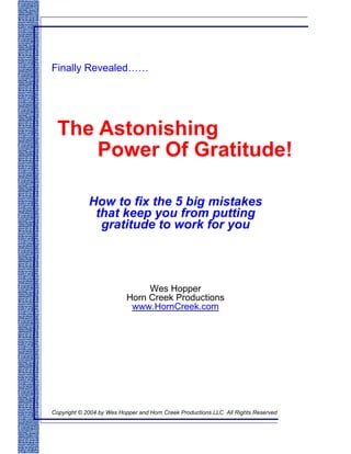 Finally Revealed……




  The Astonishing
      Power Of Gratitude!

             How to fix the 5 big mistakes
              that keep you from putting
               gratitude to work for you



                               Wes Hopper
                          Horn Creek Productions
                           www.HornCreek.com




Copyright © 2004 by Wes Hopper and Horn Creek Productions LLC All Rights Reserved
 
