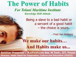 The Power of Habits
We make our habits…
And Habits make us...
Being a slave to a bad habit or
a servant of a good habit
– the choice is yours.
- Fred Van Amburg
Seminar Presenter : Radheshyam das, M.Tech., IIT, Powai
Director, Vedic Oasis for Inspiration, Culture and Education (VOICE)
For Tolani Maritime Institute
Knowledge Skill Attitude
 