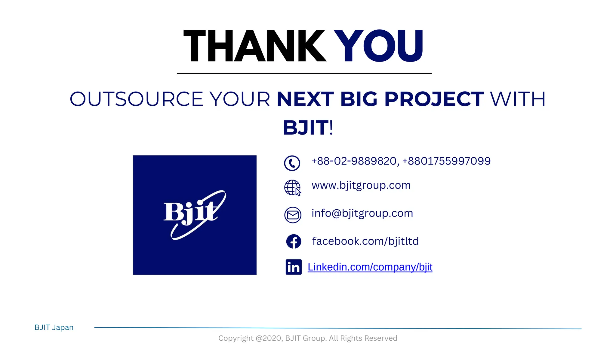 THANK YOU
OUTSOURCE YOUR NEXT BIG PROJECT WITH
BJIT!
+88-02-9889820, +8801755997099
www.bjitgroup.com
info@bjitgroup.com
facebook.com/bjitltd
Linkedin.com/company/bjit
BJIT Japan
Copyright @2020, BJIT Group. All Rights Reserved
 