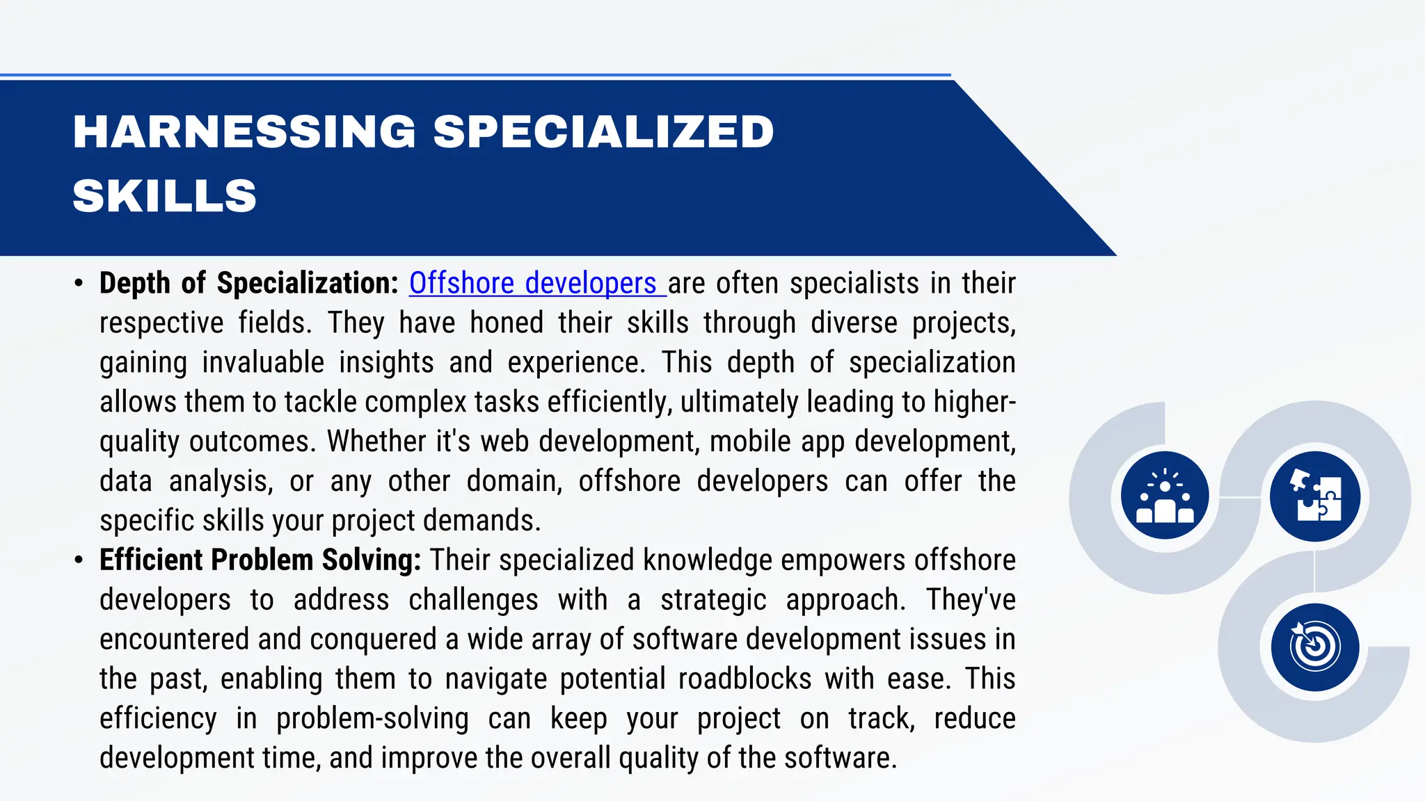 HARNESSING SPECIALIZED
SKILLS
• Depth of Specialization: Offshore developers are often specialists in their
respective fields. They have honed their skills through diverse projects,
gaining invaluable insights and experience. This depth of specialization
allows them to tackle complex tasks efficiently, ultimately leading to higher-
quality outcomes. Whether it's web development, mobile app development,
data analysis, or any other domain, offshore developers can offer the
specific skills your project demands.
• Efficient Problem Solving: Their specialized knowledge empowers offshore
developers to address challenges with a strategic approach. They've
encountered and conquered a wide array of software development issues in
the past, enabling them to navigate potential roadblocks with ease. This
efficiency in problem-solving can keep your project on track, reduce
development time, and improve the overall quality of the software.
 