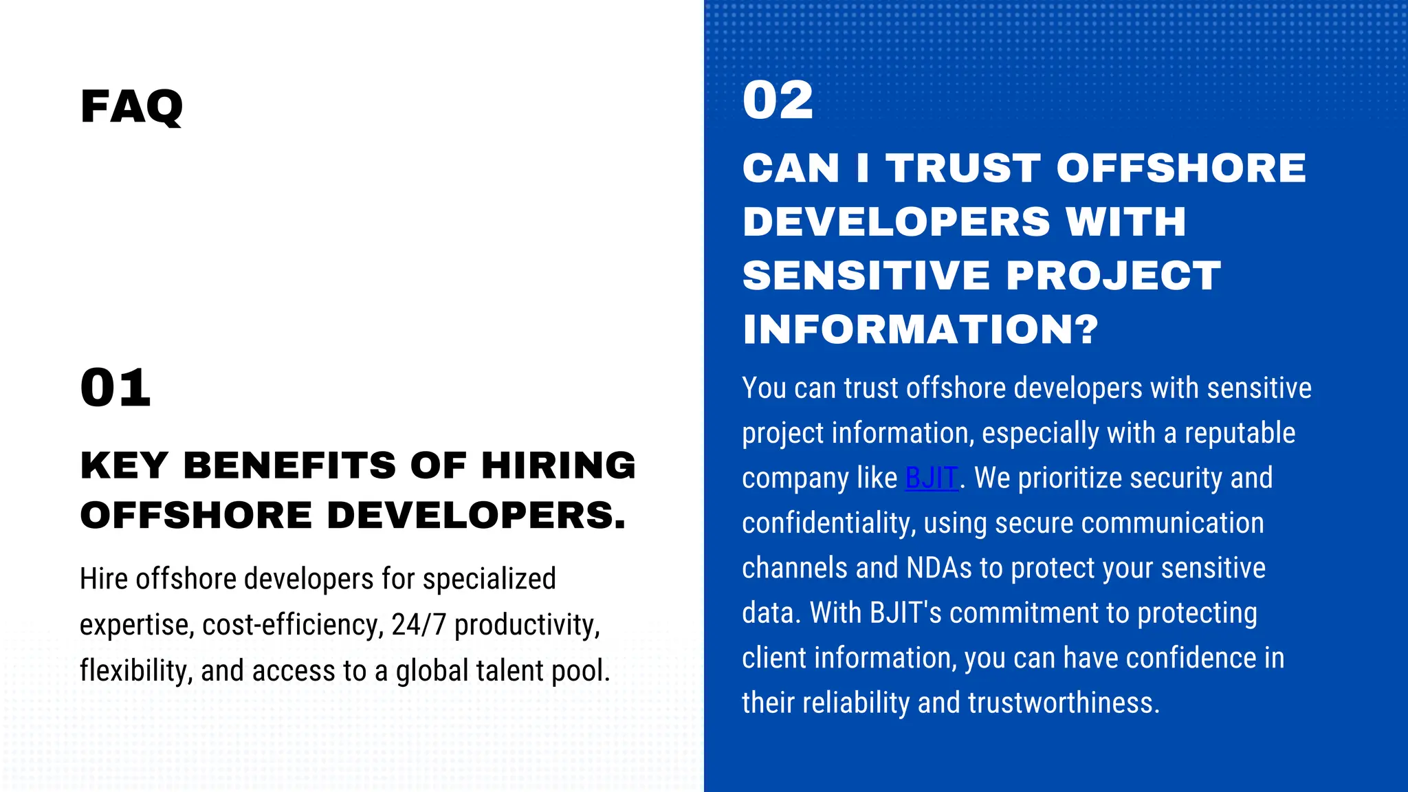 FAQ
Hire offshore developers for specialized
expertise, cost-efficiency, 24/7 productivity,
flexibility, and access to a global talent pool.
KEY BENEFITS OF HIRING
OFFSHORE DEVELOPERS.
01
02
CAN I TRUST OFFSHORE
DEVELOPERS WITH
SENSITIVE PROJECT
INFORMATION?
You can trust offshore developers with sensitive
project information, especially with a reputable
company like BJIT. We prioritize security and
confidentiality, using secure communication
channels and NDAs to protect your sensitive
data. With BJIT's commitment to protecting
client information, you can have confidence in
their reliability and trustworthiness.
 