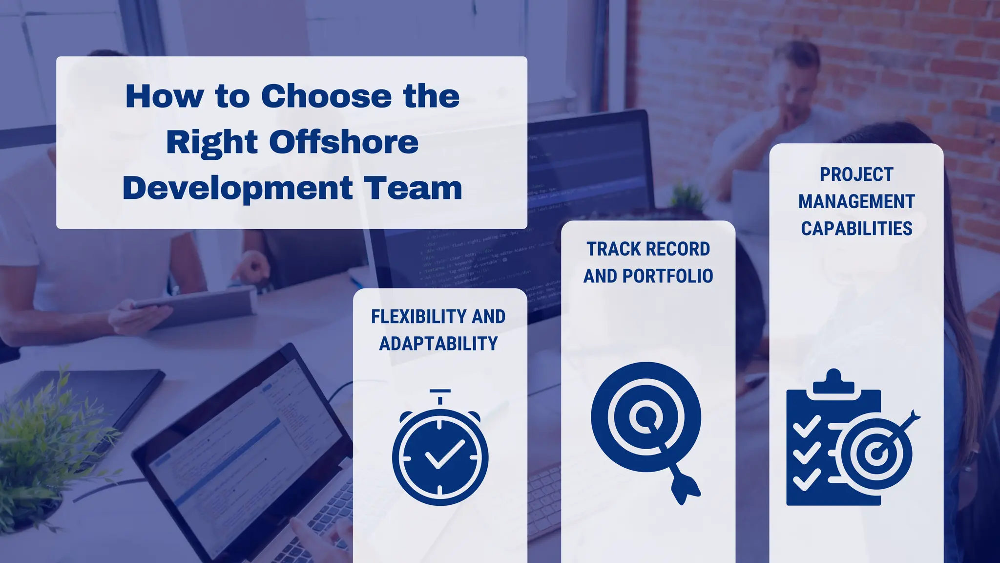 How to Choose the
Right Offshore
Development Team
FLEXIBILITY AND
ADAPTABILITY
TRACK RECORD
AND PORTFOLIO
PROJECT
MANAGEMENT
CAPABILITIES
 