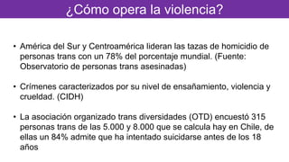 ¿Cómo opera la violencia?
• América del Sur y Centroamérica lideran las tazas de homicidio de
personas trans con un 78% del porcentaje mundial. (Fuente:
Observatorio de personas trans asesinadas)
• Crímenes caracterizados por su nivel de ensañamiento, violencia y
crueldad. (CIDH)
• La asociación organizado trans diversidades (OTD) encuestó 315
personas trans de las 5.000 y 8.000 que se calcula hay en Chile, de
ellas un 84% admite que ha intentado suicidarse antes de los 18
años
 