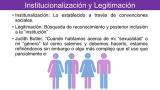 • Institunalización: Lo establecido a través de convenciones
sociales.
• Legitimación: Búsqueda de reconocimiento y posterior inclusión
a la ”institución”
• Judith Butler: “Cuando hablamos acerca de mi “sexualidad” o
mi “género” tal como solemos y debemos hacerlo, estamos
refiriéndonos sin embargo o algo más complejo que el uso que
parcialmente esconde”
Institucionalización y Legitimación
 