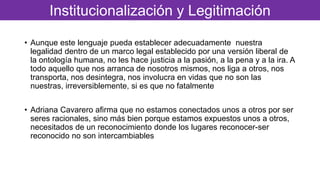 • Aunque este lenguaje pueda establecer adecuadamente nuestra
legalidad dentro de un marco legal establecido por una versión liberal de
la ontología humana, no les hace justicia a la pasión, a la pena y a la ira. A
todo aquello que nos arranca de nosotros mismos, nos liga a otros, nos
transporta, nos desintegra, nos involucra en vidas que no son las
nuestras, irreversiblemente, si es que no fatalmente
• Adriana Cavarero afirma que no estamos conectados unos a otros por ser
seres racionales, sino más bien porque estamos expuestos unos a otros,
necesitados de un reconocimiento donde los lugares reconocer-ser
reconocido no son intercambiables
Institucionalización y Legitimación
 