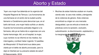 Aborto y Estado
“Ayer una mujer fue detenida en la urgencia del
Hospital Regional de Temuco. Los funcionarios de
una farmacia en el centro de la ciudad sureña
llamaron a Carabineros para denunciar que, en el
baño del local, una mujer había sufrido un aborto.
Cuando los funcionarios policiales llegaron a la
farmacia, ella ya se había ido a urgencias con una
fuerte hemorragia. Allí, en el hospital, la mujer,
cuyo nombre no se informó en los medios, fue
interrogada y confesó haber ingerido 12 pastillas
de Misoprostol. El fiscal tomó sus datos para
citarla por el delito de aborto provocado, pero la
dejó en libertad por su precario estado de salud”.
El Desconcierto, 2016.
• Muchas de estas historias acaban en muerte,
siendo esta la cara más visible y denigrante
de la violencia de género. Esta violencia
encontrará su origen en una marcada
desigualdad, que se articula a través de
prácticas como la opresión, exclusión,
subordinación, la discriminación, explotación y
la marginación de todas las mujeres.
 