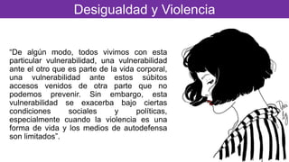 “De algún modo, todos vivimos con esta
particular vulnerabilidad, una vulnerabilidad
ante el otro que es parte de la vida corporal,
una vulnerabilidad ante estos súbitos
accesos venidos de otra parte que no
podemos prevenir. Sin embargo, esta
vulnerabilidad se exacerba bajo ciertas
condiciones sociales y políticas,
especialmente cuando la violencia es una
forma de vida y los medios de autodefensa
son limitados”.
Desigualdad y Violencia
 