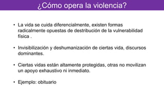 ¿Cómo opera la violencia?
• La vida se cuida diferencialmente, existen formas
radicalmente opuestas de destribución de la vulnerabilidad
física .
• Invisibilización y deshumanización de ciertas vida, discursos
dominantes.
• Ciertas vidas están altamente protegidas, otras no movilizan
un apoyo exhaustivo ni inmediato.
• Ejemplo: obituario
 