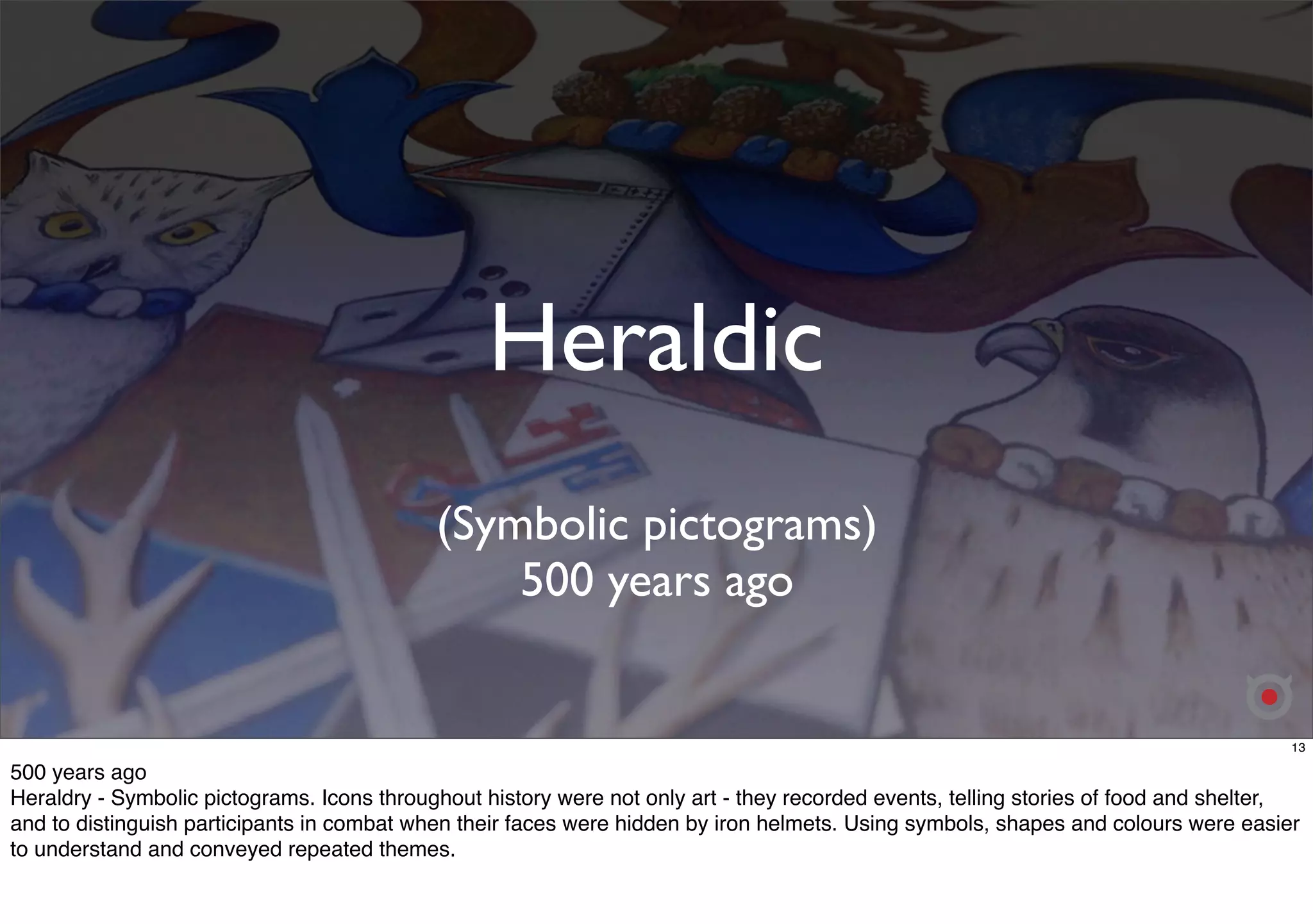 Heraldic 
(Symbolic pictograms) 
500 years ago 
13 
500 years ago 
Heraldry - Symbolic pictograms. Icons throughout history were not only art - they recorded events, telling stories of food and shelter, 
and to distinguish participants in combat when their faces were hidden by iron helmets. Using symbols, shapes and colours were easier 
to understand and conveyed repeated themes. 
 