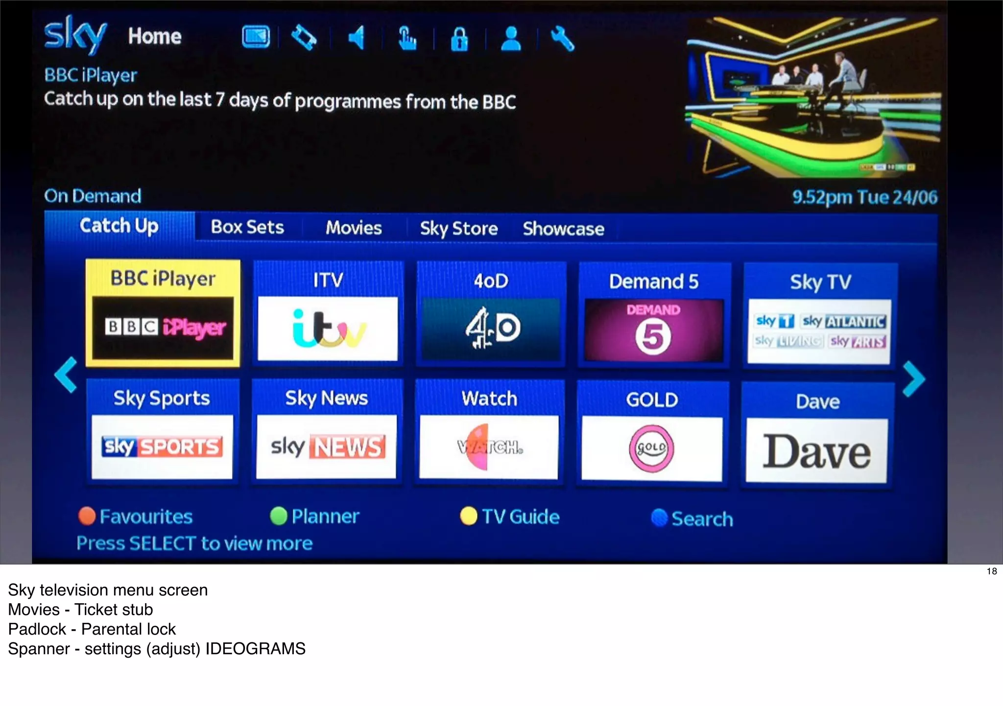 18 
Sky television menu screen 
Movies - Ticket stub 
Padlock - Parental lock 
Spanner - settings (adjust) IDEOGRAMS 
 