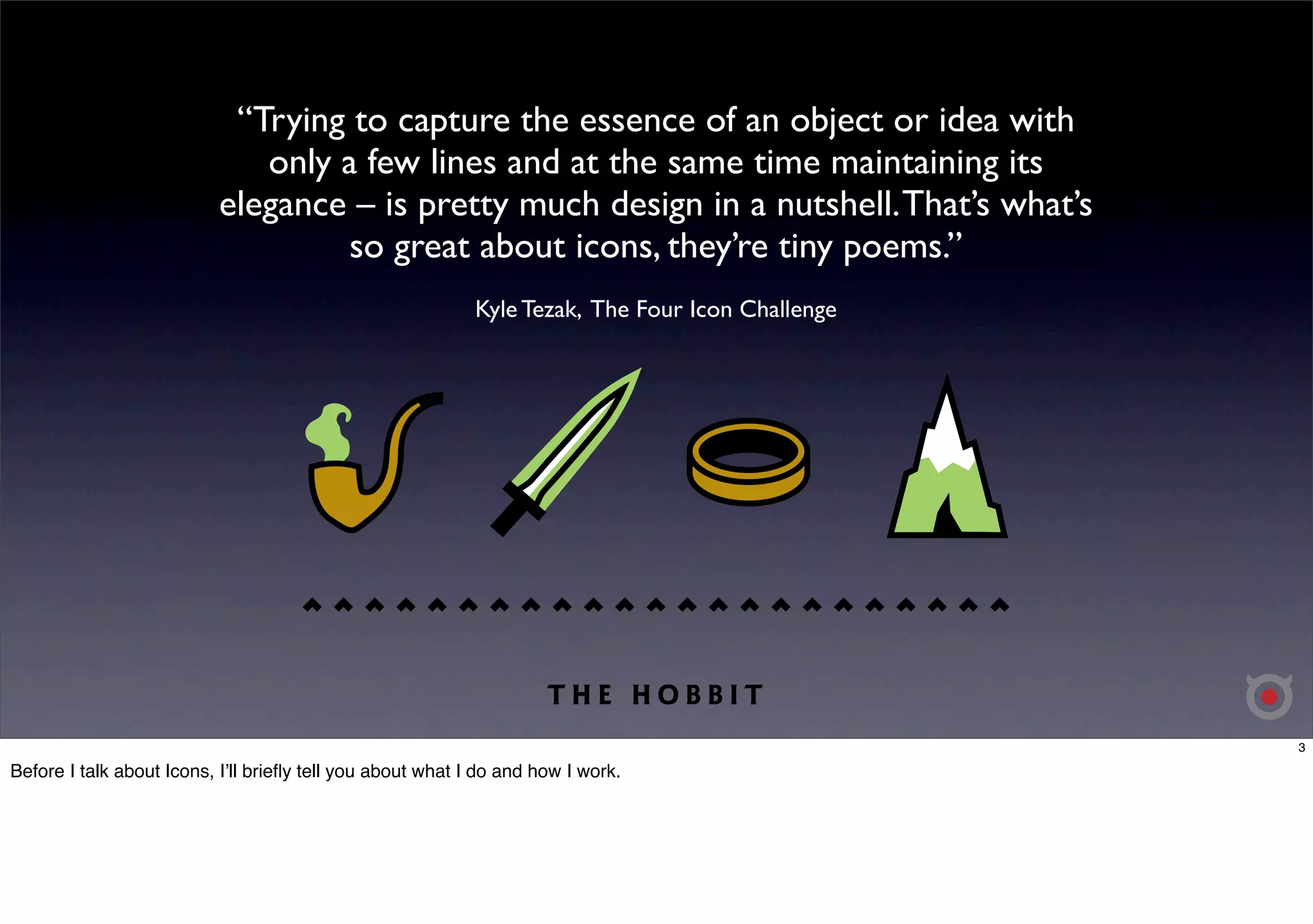 “Trying to capture the essence of an object or idea with 
only a few lines and at the same time maintaining its 
elegance – is pretty much design in a nutshell. That’s what’s 
so great about icons, they’re tiny poems.” 
Kyle Tezak, The Four Icon Challenge 
3 
Before I talk about Icons, Iʼll briefly tell you about what I do and how I work. 
 