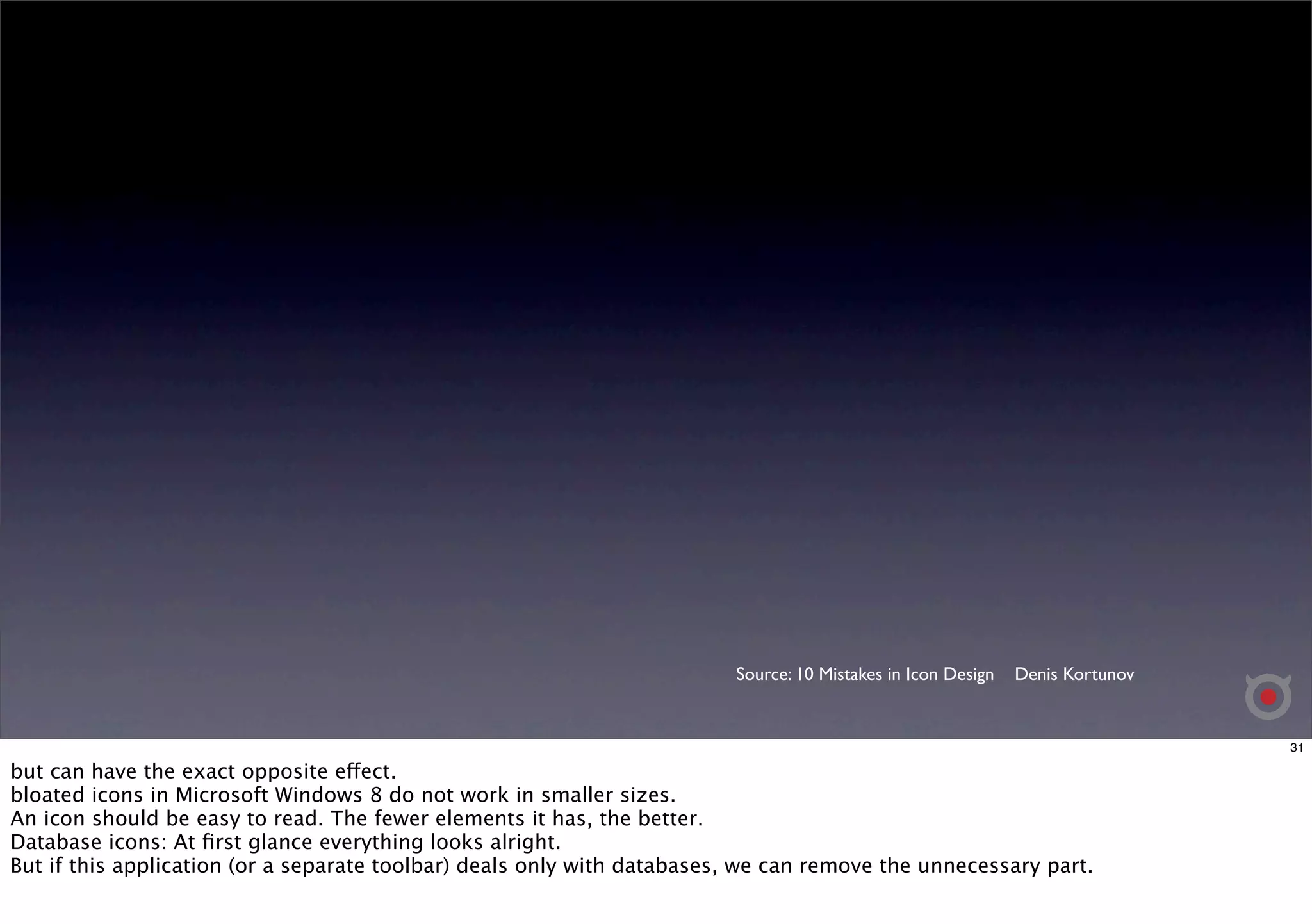Source: 10 Mistakes in Icon Design Denis Kortunov 
31 
but can have the exact opposite effect. 
bloated icons in Microsoft Windows 8 do not work in smaller sizes. 
An icon should be easy to read. The fewer elements it has, the better. 
Database icons: At first glance everything looks alright. 
But if this application (or a separate toolbar) deals only with databases, we can remove the unnecessary part. 
 