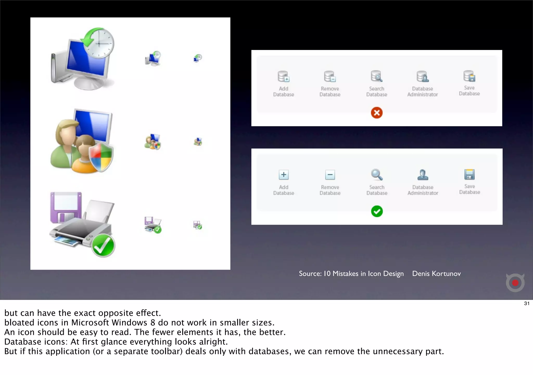 Source: 10 Mistakes in Icon Design Denis Kortunov 
31 
but can have the exact opposite effect. 
bloated icons in Microsoft Windows 8 do not work in smaller sizes. 
An icon should be easy to read. The fewer elements it has, the better. 
Database icons: At first glance everything looks alright. 
But if this application (or a separate toolbar) deals only with databases, we can remove the unnecessary part. 
 