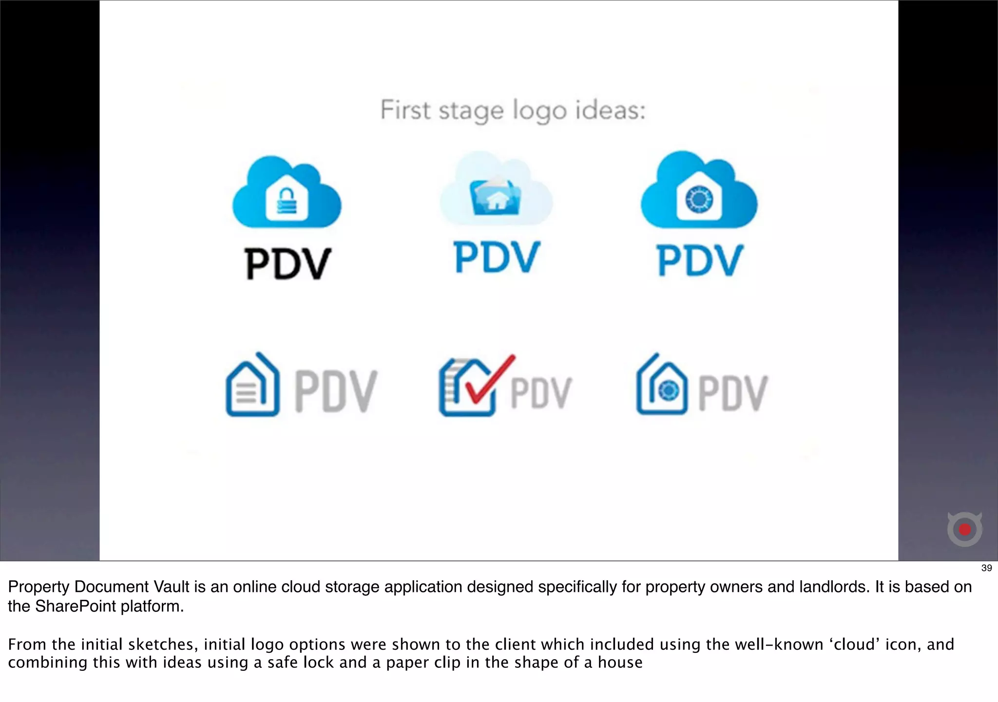 39 
Property Document Vault is an online cloud storage application designed specifically for property owners and landlords. It is based on 
the SharePoint platform. 
From the initial sketches, initial logo options were shown to the client which included using the well-known ‘cloud’ icon, and 
combining this with ideas using a safe lock and a paper clip in the shape of a house 
 
