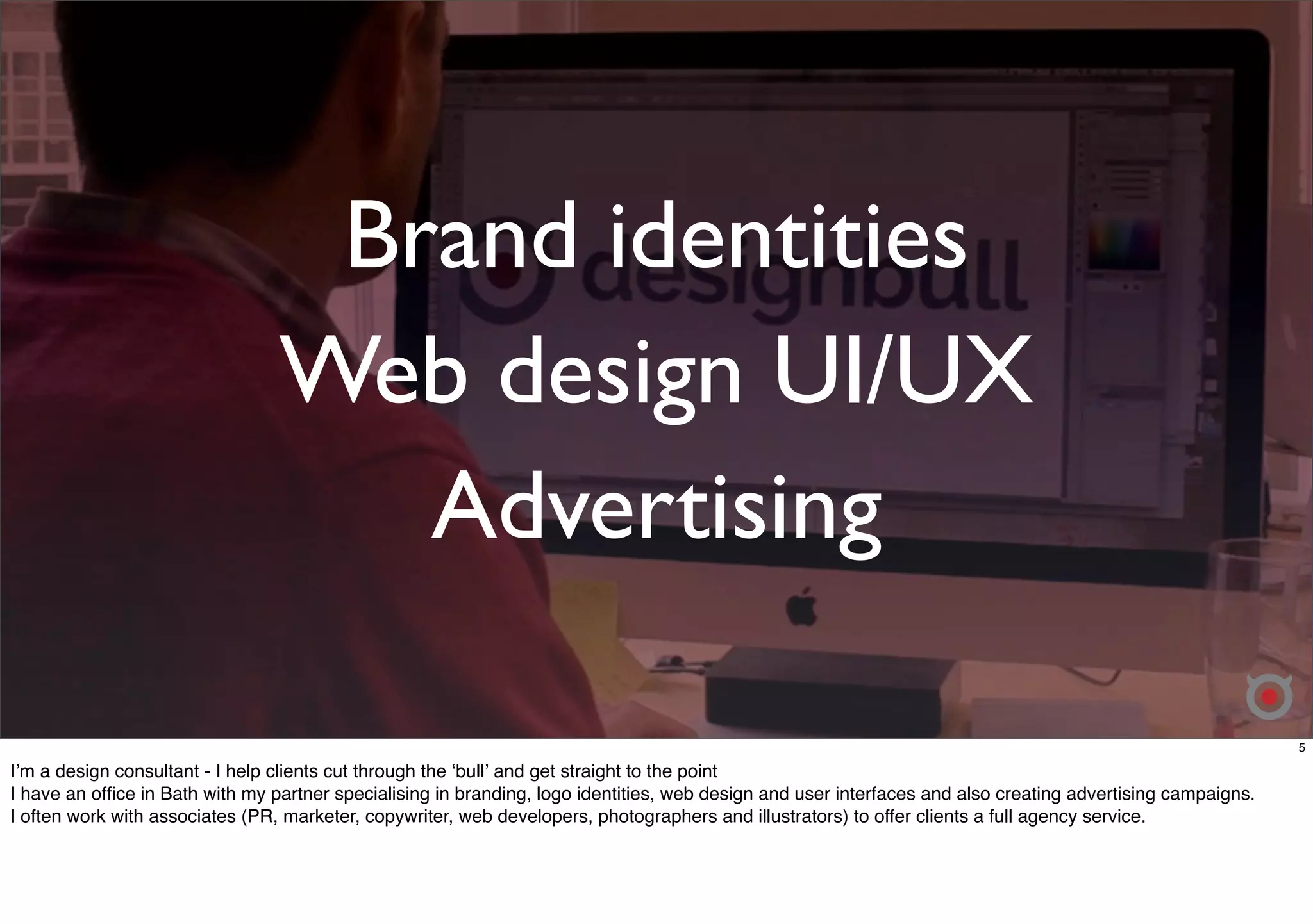 Brand identities 
Web design UI/UX 
Advertising 
5 
Iʼm a design consultant - I help clients cut through the ʻbullʼ and get straight to the point 
I have an office in Bath with my partner specialising in branding, logo identities, web design and user interfaces and also creating advertising campaigns. 
I often work with associates (PR, marketer, copywriter, web developers, photographers and illustrators) to offer clients a full agency service. 
 