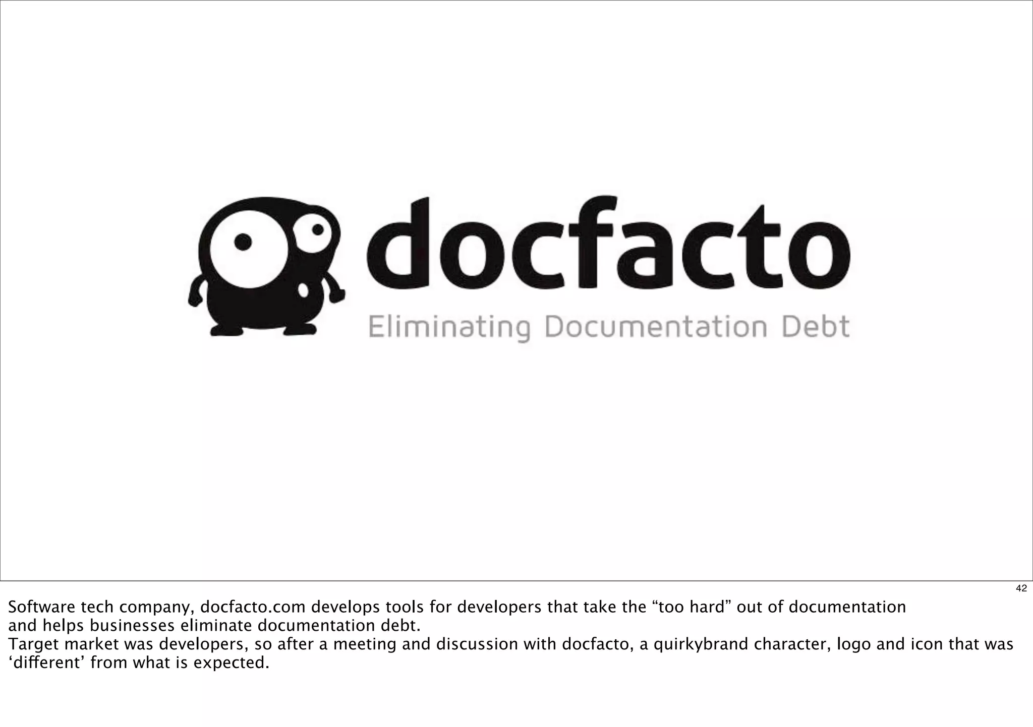 42 
Software tech company, docfacto.com develops tools for developers that take the “too hard” out of documentation 
and helps businesses eliminate documentation debt. 
Target market was developers, so after a meeting and discussion with docfacto, a quirkybrand character, logo and icon that was 
‘different’ from what is expected. 
 