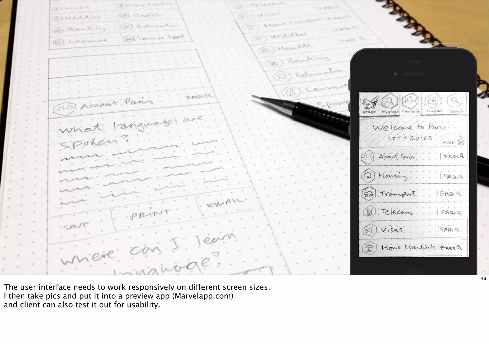 48 
The user interface needs to work responsively on different screen sizes. 
I then take pics and put it into a preview app (Marvelapp.com) 
and client can also test it out for usability. 
 