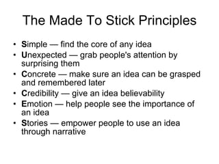 The Made To Stick Principles S imple — find the core of any idea  U nexpected — grab people's attention by surprising them  C oncrete — make sure an idea can be grasped and remembered later  C redibility — give an idea believability  E motion — help people see the importance of an idea  S tories — empower people to use an idea through narrative 