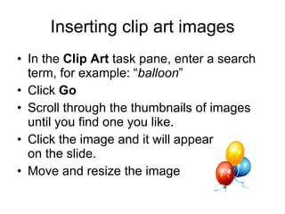 Inserting clip art images In the  Clip Art  task pane, enter a search term, for example: “ balloon ” Click  Go Scroll through the thumbnails of images until you find one you like. Click the image and it will appear  on the slide. Move and resize the image 