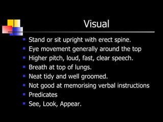 Visual  Stand or sit upright with erect spine. Eye movement generally around the top  Higher pitch, loud, fast, clear speech. Breath at top of lungs. Neat tidy and well groomed. Not good at memorising verbal instructions Predicates  See, Look, Appear.  