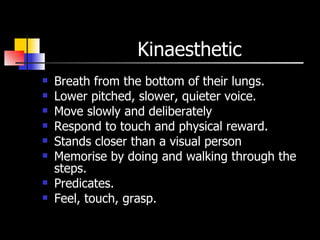 Kinaesthetic  Breath from the bottom of their lungs. Lower pitched, slower, quieter voice. Move slowly and deliberately  Respond to touch and physical reward. Stands closer than a visual person  Memorise by doing and walking through the steps. Predicates. Feel, touch, grasp. 
