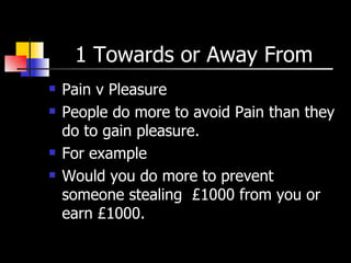 1 Towards or Away From  Pain v Pleasure  People do more to avoid Pain than they do to gain pleasure. For example  Would you do more to prevent someone stealing  £1000 from you or earn £1000. 