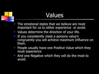 Values The emotional states that we believe are most important for us to either experience  or avoid. Values determine the direction of your life. If you consistently meet a persons value’s congruently you will achieve maximum Influence on them. People usually have one Positive Value which they must experience  And one Negative which they will do the most to avoid. 
