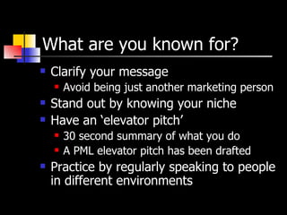 What are you known for? Clarify your message Avoid being just another marketing person Stand out by knowing your niche Have an ‘elevator pitch’ 30 second summary of what you do A PML elevator pitch has been drafted Practice by regularly speaking to people in different environments 