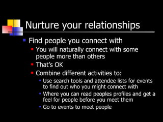Nurture your relationships Find people you connect with You will naturally connect with some people more than others That’s OK Combine different activities to: Use search tools and attendee lists for events to find out who you might connect with Where you can read peoples profiles and get a feel for people before you meet them Go to events to meet people 