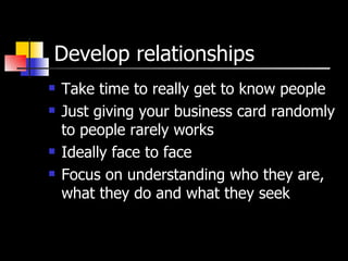 Develop relationships Take time to really get to know people Just giving your business card randomly to people rarely works Ideally face to face Focus on understanding who they are, what they do and what they seek 