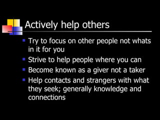 Actively help others Try to focus on other people not whats in it for you Strive to help people where you can Become known as a giver not a taker Help contacts and strangers with what they seek; generally knowledge and connections 