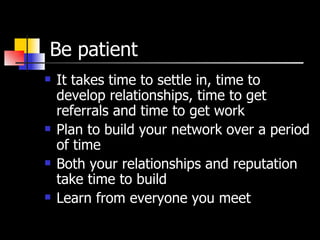 Be patient It takes time to settle in, time to develop relationships, time to get referrals and time to get work Plan to build your network over a period of time Both your relationships and reputation take time to build Learn from everyone you meet 
