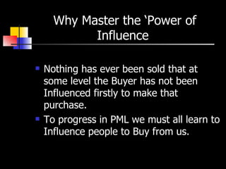 Why Master the ‘Power of Influence  Nothing has ever been sold that at some level the Buyer has not been Influenced firstly to make that purchase. To progress in PML we must all learn to Influence people to Buy from us. 