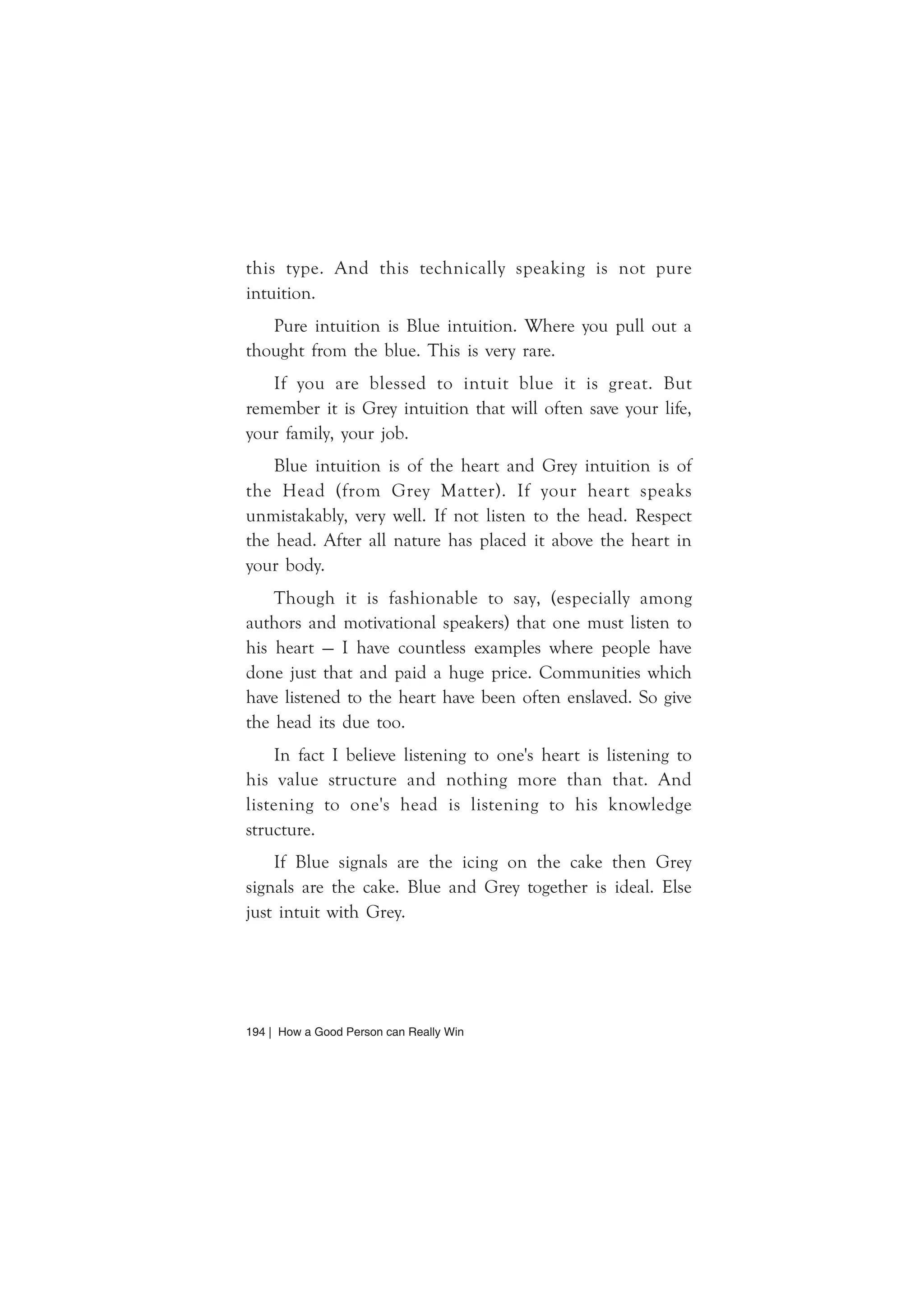 194 | How a Good Person can Really Win
this type. And this technically speaking is not pure
intuition.
Pure intuition is Blue intuition. Where you pull out a
thought from the blue. This is very rare.
If you are blessed to intuit blue it is great. But
remember it is Grey intuition that will often save your life,
your family, your job.
Blue intuition is of the heart and Grey intuition is of
the Head (from Grey Matter). If your heart speaks
unmistakably, very well. If not listen to the head. Respect
the head. After all nature has placed it above the heart in
your body.
Though it is fashionable to say, (especially among
authors and motivational speakers) that one must listen to
his heart — I have countless examples where people have
done just that and paid a huge price. Communities which
have listened to the heart have been often enslaved. So give
the head its due too.
In fact I believe listening to one's heart is listening to
his value structure and nothing more than that. And
listening to one's head is listening to his knowledge
structure.
If Blue signals are the icing on the cake then Grey
signals are the cake. Blue and Grey together is ideal. Else
just intuit with Grey.
 