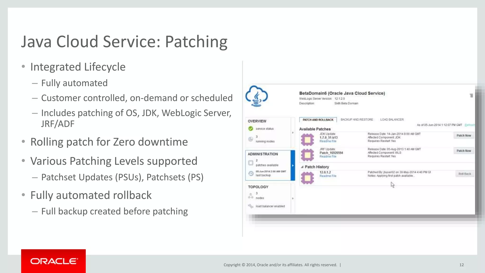 Copyright © 2014, Oracle and/or its affiliates. All rights reserved. | 
• Integrated Lifecycle 
– Fully automated 
– Customer controlled, on-demand or scheduled 
– Includes patching of OS, JDK, WebLogic Server, 
JRF/ADF 
• Rolling patch for Zero downtime 
• Various Patching Levels supported 
– Patchset Updates (PSUs), Patchsets (PS) 
• Fully automated rollback 
– Full backup created before patching 
12 
Java Cloud Service: Patching 
 