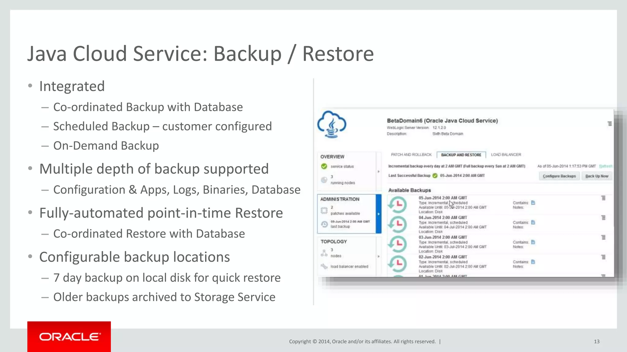 Copyright © 2014, Oracle and/or its affiliates. All rights reserved. | 
• Integrated 
– Co-ordinated Backup with Database 
– Scheduled Backup – customer configured 
– On-Demand Backup 
• Multiple depth of backup supported 
– Configuration & Apps, Logs, Binaries, Database 
• Fully-automated point-in-time Restore 
– Co-ordinated Restore with Database 
• Configurable backup locations 
– 7 day backup on local disk for quick restore 
– Older backups archived to Storage Service 
13 
Java Cloud Service: Backup / Restore 
 