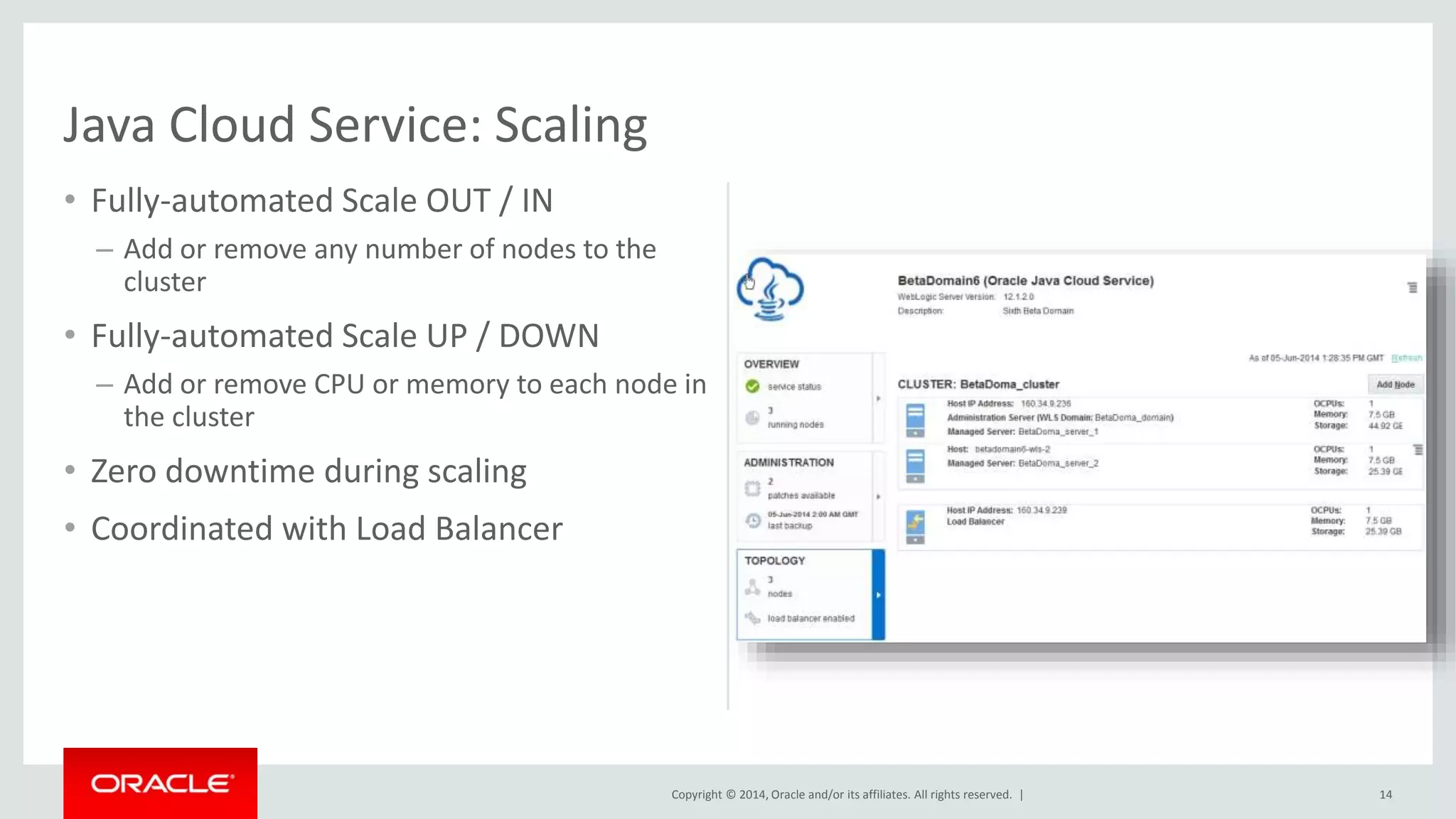 Copyright © 2014, Oracle and/or its affiliates. All rights reserved. | 
• Fully-automated Scale OUT / IN 
– Add or remove any number of nodes to the 
cluster 
• Fully-automated Scale UP / DOWN 
– Add or remove CPU or memory to each node in 
the cluster 
• Zero downtime during scaling 
• Coordinated with Load Balancer 
14 
Java Cloud Service: Scaling 
 