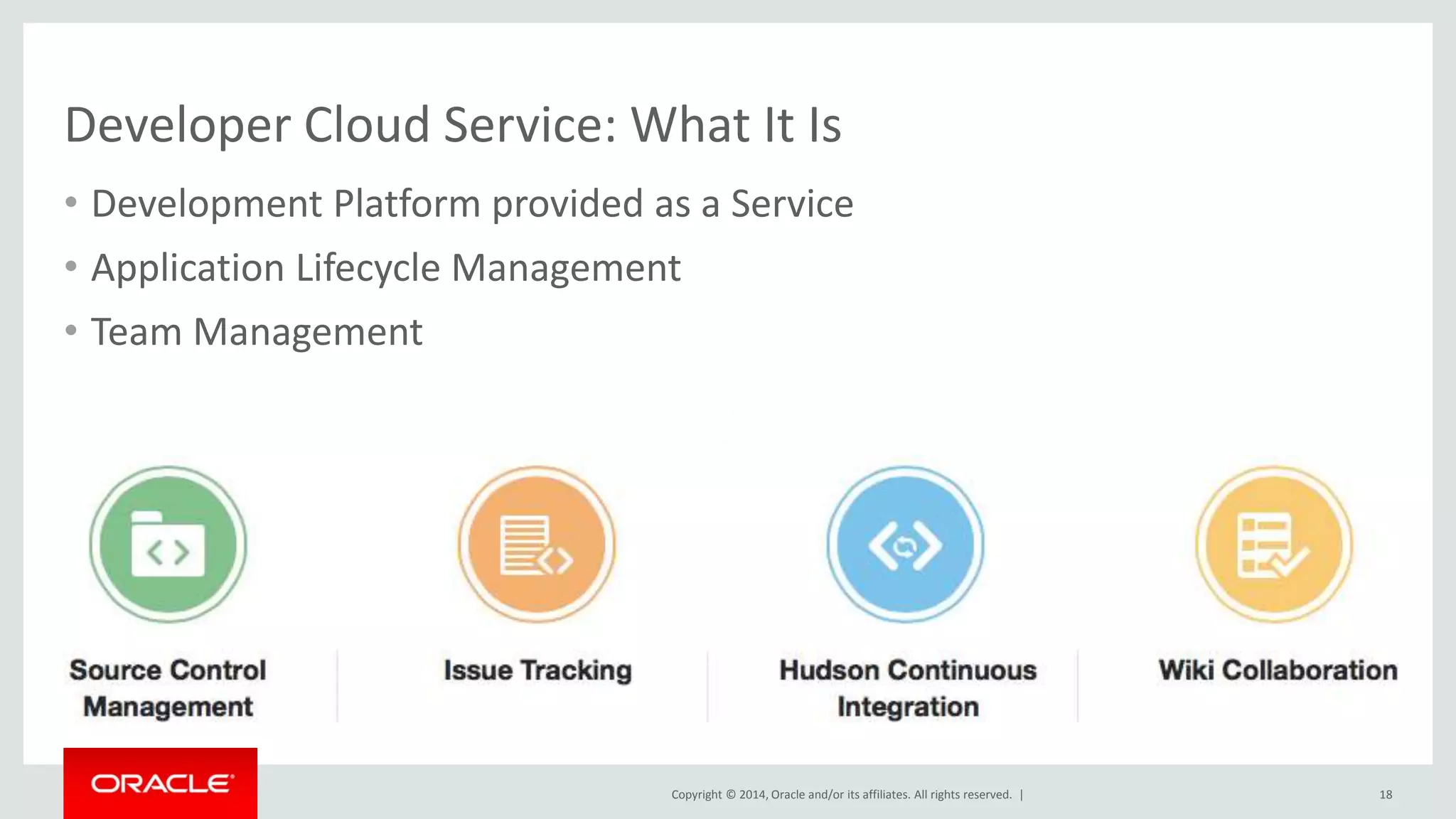 Developer Cloud Service: What It Is 
• Development Platform provided as a Service 
• Application Lifecycle Management 
• Team Management 
Copyright © 2014, Oracle and/or its affiliates. All rights reserved. | 
18 
 