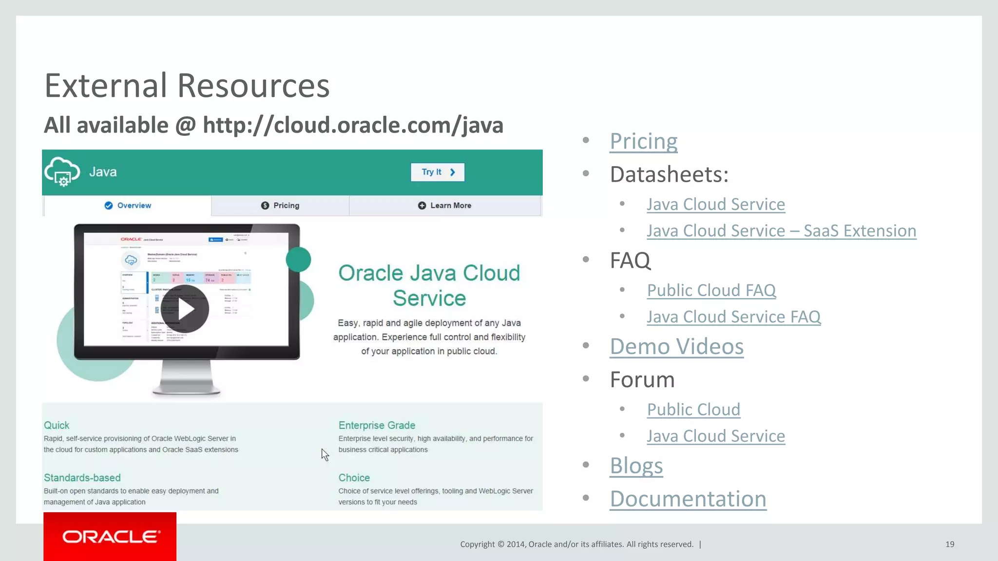 All available @ http://cloud.oracle.com/java 
Copyright © 2014, Oracle and/or its affiliates. All rights reserved. | 19 
External Resources 
• Pricing 
• Datasheets: 
• Java Cloud Service 
• Java Cloud Service – SaaS Extension 
• FAQ 
• Public Cloud FAQ 
• Java Cloud Service FAQ 
• Demo Videos 
• Forum 
• Public Cloud 
• Java Cloud Service 
• Blogs 
• Documentation 
 