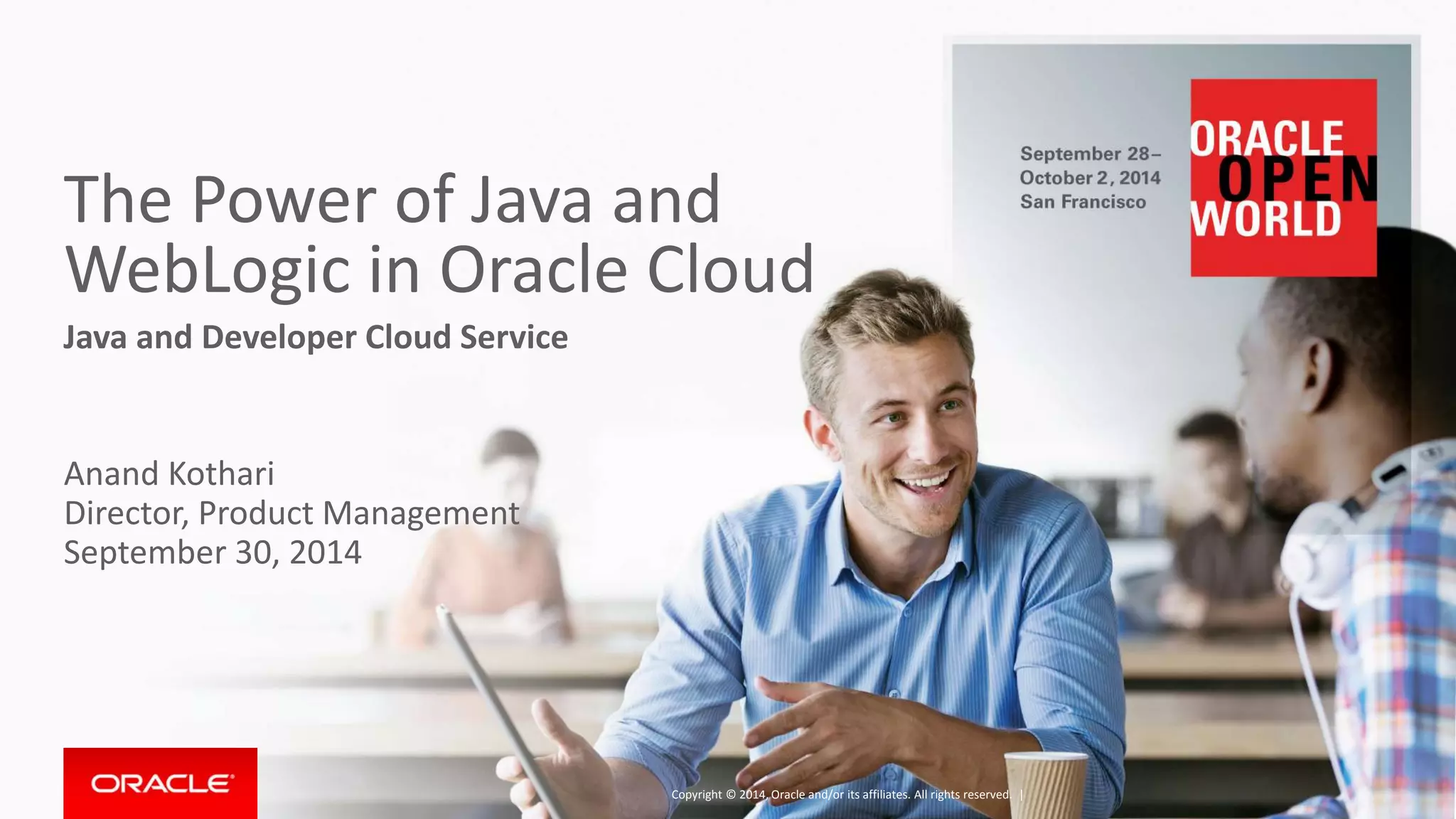 The Power of Java and 
WebLogic in Oracle Cloud 
Java and Developer Cloud Service 
Anand Kothari 
Director, Product Management 
September 30, 2014 
Copyright © 2014, Oracle and/or its affiliates. All rights reserved. | 
 