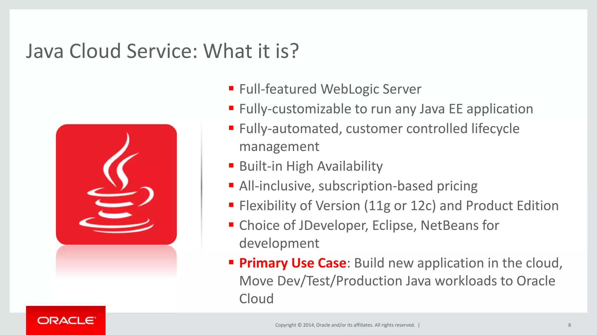 Java Cloud Service: What it is? 
 Full-featured WebLogic Server 
 Fully-customizable to run any Java EE application 
 Fully-automated, customer controlled lifecycle 
management 
 Built-in High Availability 
 All-inclusive, subscription-based pricing 
 Flexibility of Version (11g or 12c) and Product Edition 
 Choice of JDeveloper, Eclipse, NetBeans for 
development 
 Primary Use Case: Build new application in the cloud, 
Move Dev/Test/Production Java workloads to Oracle 
Cloud 
Copyright © 2014, Oracle and/or its affiliates. All rights reserved. | 8 
 